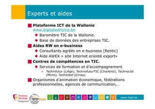 www.hepl.be
Experts et aides
!  Plateforme ICT de la Wallonie
www.digitalwallonia.be
u  Baromètre TIC de la Wallonie.
u  Base de données des entreprises TIC.
!  Aides RW en e-business
u  Consultants agréés en e-business (Rentic)
u  Aide AWEX « site Internet orienté export»
!  Centres de compétences en TIC.
u  Services de formation et d’accompagnement
Ø  Technifutur (Liège), TechnofuturTIC (Charleroi), Technocité
(Mons), Technobel (Ciney).
!  Organismes d’animation économique, fédérations
professionnelles, agences de communication,…
 