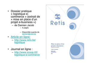 •  Dossier pratique
« logistique e-
commerce » (extrait de
« mise en place d’un
projet e-business »)
–  de Damien Jacob
–  6 pages
–  Disponible auprès de
damien@retis.be
•  Article en ligne:
–  http://www.retis.be/
logistique
•  Journal en ligne :
–  http://www.scoop.it/t/
logistique-e-commerce
 