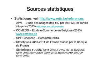 •  Statistiques: voir http://www.retis.be/references
–  AWT – Etude des usages des TIC par les PME et par les
citoyens (2013) http://www.awt.be/barometre
–  COMEOS – Etude e-Commerce en Belgique (2013)
www.comeos.be
–  SPF Economie – Baromètre 2013
–  Statistiques 2010-2011 de Fraude établie par la Banque
de France
–  Statistiques d’OGONE (2011-2013), FEVAD (2013), COMEOS
(2011-2013), EUROSTAT (2007-2012), BENCHMARK GROUP
(2011-2013)
Sources statistiques
 