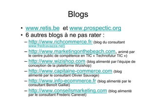 •  www.retis.be et www.prospectic.org
•  6 autres blogs à ne pas rater :
– http://www.richcommerce.fr/ (blog du consultant
www.fredcavazza.net)
– http://www.marketingonthebeach.com, animé par
le centre public de compétence en TIC « Technofutur TIC »)
– http://www.wizishop.com (blog alimenté par l’équipe de
conception de la plateforme Wizishop)
– http://www.capitaine-commerce.com (blog
alimenté par le consultant Olivier Sauvage)
– http://www.info-ecommerce.fr (blog alimenté par le
consultant Benoît Gaillat)
– http://www.conseilsmarketing.com (blog alimenté
par le consultant Frederic Canevet)
Blogs
 