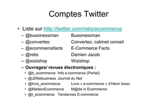 •  Liste sur http://twitter.com/retis/ecommerce
–  @bussinessman Bussinessman
–  @converteo Converteo, cabinet conseil
–  @ecommercefacts E-Commerce Facts
–  @retis Damien Jacob
–  @wizishop Wizishop
–  Ouvrages/ revues électroniques :
•  @b_ecommerce Info e-commerce (Portail)
•  @JDNebusiness Journal du Net
•  @livre_ecommerce Livre « e-commerce » d’Henri Issac
•  @MadeinEcommerce M@de in Ecommerce
•  @t_ecommerce Tendances E-commerce
Comptes Twitter
° retis www.retis.be
 