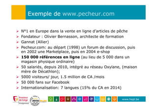 www.hepl.be
Exemple de www.pecheur.com
Ø  N°1 en Europe dans la vente en ligne d’articles de pêche
Ø  Fondateur : Olivier Bernasson, architecte de formation
Ø  Gannat (Allier)
Ø  Pecheur.com: au départ (1998) un forum de discussion, puis
en 2002 une Marketplace, puis en 2004 e-shop
Ø  150 000 références en ligne (au lieu de 5 000 dans un
magasin physique ordinaire)
Ø  50 salariés, depuis 2010, intégré au réseau Oxylane, (maison
mère de Décathlon);
Ø  5000 visiteurs/ jour, 1.5 million de CA /mois
Ø  50 000 fans sur Facebook
Ø  Internationalisation: 7 langues (15% du CA en 2014)
 