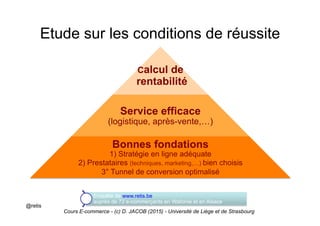 Calcul de
rentabilité
Service efficace
(logistique, après-vente,…)
Bonnes fondations
1) Stratégie en ligne adéquate
2) Prestataires (techniques, marketing,…) bien choisis
3° Tunnel de conversion optimalisé
Etude sur les conditions de réussite
Enquête de www.retis.be
auprès de 72 e-commerçants en Wallonie et en Alsace
@retis
Cours E-commerce - (c) D. JACOB (2015) - Université de Liège et de Strasbourg
 