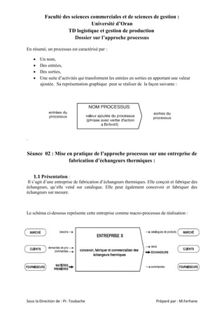 Faculté des sciences commerciales et de sciences de gestion :
Université d’Oran
TD logistique et gestion de production
Dossier sur l’approche processus
En résumé, un processus est caractérisé par :





Un nom,
Des entrées,
Des sorties,
Une suite d’activités qui transforment les entrées en sorties en apportant une valeur
ajoutée. Sa représentation graphique peut se réaliser de la façon suivante :

.

Séance 02 : Mise en pratique de l’approche processus sur une entreprise de
fabrication d’échangeurs thermiques :
1.1 Présentation :
Il s’agit d’une entreprise de fabrication d’échangeurs thermiques. Elle conçoit et fabrique des
échangeurs, qu’elle vend sur catalogue. Elle peut également concevoir et fabriquer des
échangeurs sur mesure.

Le schéma ci-dessous représente cette entreprise comme macro-processus de réalisation :

Sous la Direction de : Pr. Toubache

Préparé par : M.Ferhane

 