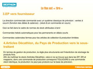 3.EP vers fournisseur
La direction commerciale commande avec un système classique de prévision : ventes à
couvrir (fonction des délais & cadence) - (stock & en commande en cours)
Ceci se fait dans le cadre de normes de stock attribuées à tenir
Commandes hebdo automatiques pour les permanents en délais courts
Commandes cadencées fermes pour les articles de collection & production limitées
Le flux est « tiré »
4.Articles Décathlon, du Pays de Production vers le sous-
traitant
En termes de gestion de production, la règle plus structurante est l'interdiction de stockage de
produits finis.
Afin de maîtriser le stock d'articles Décathlon, celui-ci ne se trouve que dans les EP, ER et
magasins, donc une commande de production correspond TOUJOURS à une commande
client identique, la production ne peut pas produire sur la base de prévision.
Forma Plus Problématiques logistiques
 