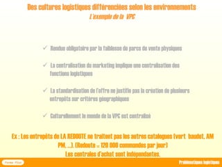  Rendue obligatoire par la faiblesse de parcs de vente physiques
 La centralisation du marketing implique une centralisation des
fonctions logistiques
 La standardisation de l’offre ne justifie pas la création de plusieurs
entrepôts sur critères géographiques
 Culturellement le monde de la VPC est centralisé
Des cultures logistiques différenciées selon les environnements
L’exemple de la VPC
Forma Plus Problématiques logistiques
Ex : Les entrepôts de LA REDOUTE ne traitent pas les autres catalogues (vert baudet, AM
PM, …). (Redoute = 120 000 commandes par jour)
Les centrales d’achat sont indépendantes.
 