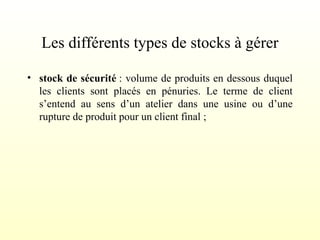 Les différents types de stocks à gérer
• stock de sécurité : volume de produits en dessous duquel
les clients sont placés en pénuries. Le terme de client
s’entend au sens d’un atelier dans une usine ou d’une
rupture de produit pour un client final ;
 
