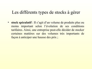 Les différents types de stocks à gérer
• stock spéculatif : Il s’agit d’un volume de produits plus ou
moins important selon l’évolution de ses conditions
tarifaires. Ainsi, une entreprise peut-elle décider de stocker
certaines matières sur des volumes très importants de
façon à anticiper une hausse des prix ;
 