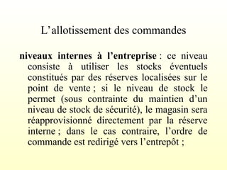 L’allotissement des commandes
niveaux internes à l’entreprise : ce niveau
consiste à utiliser les stocks éventuels
constitués par des réserves localisées sur le
point de vente ; si le niveau de stock le
permet (sous contrainte du maintien d’un
niveau de stock de sécurité), le magasin sera
réapprovisionné directement par la réserve
interne ; dans le cas contraire, l’ordre de
commande est redirigé vers l’entrepôt ;
 