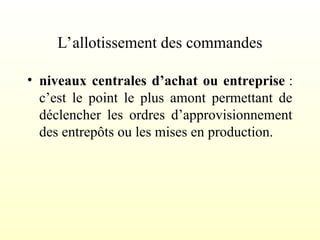 L’allotissement des commandes
• niveaux centrales d’achat ou entreprise :
c’est le point le plus amont permettant de
déclencher les ordres d’approvisionnement
des entrepôts ou les mises en production.
 