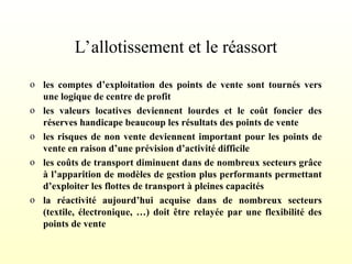 L’allotissement et le réassort
o les comptes d’exploitation des points de vente sont tournés vers
une logique de centre de profit
o les valeurs locatives deviennent lourdes et le coût foncier des
réserves handicape beaucoup les résultats des points de vente
o les risques de non vente deviennent important pour les points de
vente en raison d’une prévision d’activité difficile
o les coûts de transport diminuent dans de nombreux secteurs grâce
à l’apparition de modèles de gestion plus performants permettant
d’exploiter les flottes de transport à pleines capacités
o la réactivité aujourd’hui acquise dans de nombreux secteurs
(textile, électronique, …) doit être relayée par une flexibilité des
points de vente
 
