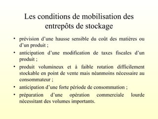 Les conditions de mobilisation des
entrepôts de stockage
• prévision d’une hausse sensible du coût des matières ou
d’un produit ;
• anticipation d’une modification de taxes fiscales d’un
produit ;
• produit volumineux et à faible rotation difficilement
stockable en point de vente mais néanmoins nécessaire au
consommateur ;
• anticipation d’une forte période de consommation ;
• préparation d’une opération commerciale lourde
nécessitant des volumes importants.
 