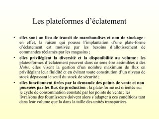 Les plateformes d’éclatement
• elles sont un lieu de transit de marchandises et non de stockage :
en effet, la raison qui pousse l’implantation d’une plate-forme
d’éclatement est motivée par les besoins d’allotissement de
commandes réclamés par les magasins ;
• elles privilégient la diversité et la disponibilité au volume : les
plates-formes d’éclatement peuvent dans ce sens être assimilées à des
Hubs. elles visent la gestion d’un nombre maximum de flux en
privilégiant leur fluidité et en évitant toute constitution d’un niveau de
stock dépassant le seuil du stock de sécurité ;
• elles fonctionnent tirées par la demande des points de vente et non
poussées par les flux de production : la plate-forme est orientée sur
le cycle de consommation constaté par les points de vente ; les
livraisons des fournisseurs doivent alors s’adapter à ces conditions tant
dans leur volume que la dans la taille des unités transportées
 