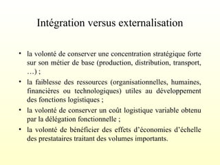 Intégration versus externalisation
• la volonté de conserver une concentration stratégique forte
sur son métier de base (production, distribution, transport,
…) ;
• la faiblesse des ressources (organisationnelles, humaines,
financières ou technologiques) utiles au développement
des fonctions logistiques ;
• la volonté de conserver un coût logistique variable obtenu
par la délégation fonctionnelle ;
• la volonté de bénéficier des effets d’économies d’échelle
des prestataires traitant des volumes importants.
 