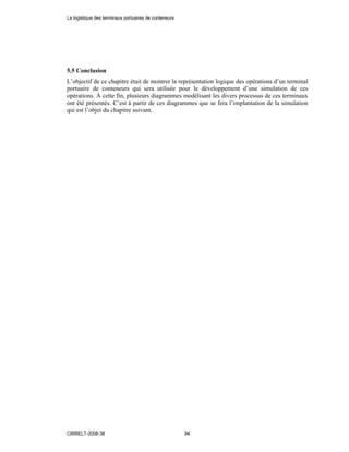 5.5 Conclusion
L’objectif de ce chapitre était de montrer la représentation logique des opérations d’un terminal
portuaire de conteneurs qui sera utilisée pour le développement d’une simulation de ces
opérations. À cette fin, plusieurs diagrammes modélisant les divers processus de ces terminaux
ont été présentés. C’est à partir de ces diagrammes que se fera l’implantation de la simulation
qui est l’objet du chapitre suivant.
La logistique des terminaux portuaires de conteneurs
CIRRELT-2008-38 94
 