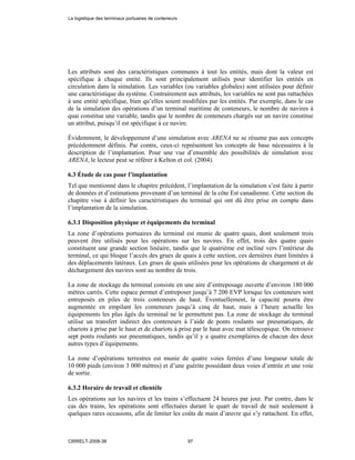 Les attributs sont des caractéristiques communes à tout les entités, mais dont la valeur est
spécifique à chaque entité. Ils sont principalement utilisés pour identifier les entités en
circulation dans la simulation. Les variables (ou variables globales) sont utilisées pour définir
une caractéristique du système. Contrairement aux attributs, les variables ne sont pas rattachées
à une entité spécifique, bien qu’elles soient modifiées par les entités. Par exemple, dans le cas
de la simulation des opérations d’un terminal maritime de conteneurs, le nombre de navires à
quai constitue une variable, tandis que le nombre de conteneurs chargés sur un navire constitue
un attribut, puisqu’il est spécifique à ce navire.
Évidemment, le développement d’une simulation avec ARENA ne se résume pas aux concepts
précédemment définis. Par contre, ceux-ci représentent les concepts de base nécessaires à la
description de l’implantation. Pour une vue d’ensemble des possibilités de simulation avec
ARENA, le lecteur peut se référer à Kelton et col. (2004).
6.3 Étude de cas pour l’implantation
Tel que mentionné dans le chapitre précédent, l’implantation de la simulation s’est faite à partir
de données et d’estimations provenant d’un terminal de la côte Est canadienne. Cette section du
chapitre vise à définir les caractéristiques du terminal qui ont dû être prise en compte dans
l’implantation de la simulation.
6.3.1 Disposition physique et équipements du terminal
La zone d’opérations portuaires du terminal est munie de quatre quais, dont seulement trois
peuvent être utilisés pour les opérations sur les navires. En effet, trois des quatre quais
constituent une grande section linéaire, tandis que le quatrième est incliné vers l’intérieur du
terminal, ce qui bloque l’accès des grues de quais à cette section, ces dernières étant limitées à
des déplacements latéraux. Les grues de quais utilisées pour les opérations de chargement et de
déchargement des navires sont au nombre de trois.
La zone de stockage du terminal consiste en une aire d’entreposage ouverte d’environ 180 000
mètres carrés. Cette espace permet d’entreposer jusqu’à 7 200 EVP lorsque les conteneurs sont
entreposés en piles de trois conteneurs de haut. Éventuellement, la capacité pourra être
augmentée en empilant les conteneurs jusqu’à cinq de haut, mais à l’heure actuelle les
équipements les plus âgés du terminal ne le permettent pas. La zone de stockage du terminal
utilise un transfert indirect des conteneurs à l’aide de ponts roulants sur pneumatiques, de
chariots à prise par le haut et de chariots à prise par le haut avec mat télescopique. On retrouve
sept ponts roulants sur pneumatiques, tandis qu’il y a quatre exemplaires de chacun des deux
autres types d’équipements.
La zone d’opérations terrestres est munie de quatre voies ferrées d’une longueur totale de
10 000 pieds (environ 3 000 mètres) et d’une guérite possédant deux voies d’entrée et une voie
de sortie.
6.3.2 Horaire de travail et clientèle
Les opérations sur les navires et les trains s’effectuent 24 heures par jour. Par contre, dans le
cas des trains, les opérations sont effectuées durant le quart de travail de nuit seulement à
quelques rares occasions, afin de limiter les coûts de main d’œuvre qui s’y rattachent. En effet,
La logistique des terminaux portuaires de conteneurs
CIRRELT-2008-38 97
 