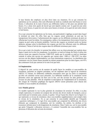le taux horaire des employés est plus élevé dans ces situations. En ce qui concerne les
opérations sur les camions, elles sont effectuées du lundi au vendredi entre huit heures et seize
heures. L’allocation de la main d’œuvre aux différentes tâches se fait pour une période huit
heures. Il y a donc trois quarts de travail qui sont répartis comme suit : le quart de jour entre
huit et seize heures, le quart de soir entre seize heures et minuit, et le quart de nuit entre minuit
et huit heures.
En ce qui concerne les opérations sur les trains, une particularité s’applique au port dans lequel
le terminal est situé. En effet, bien que les wagons soient acheminés au port par les
transporteurs ferroviaires, l’acheminement des wagons sur les différents terminaux du port est
effectué par le port lui-même. En conséquence, même si les transporteurs ferroviaires livrent les
wagons au port selon un horaire prédéfini, l’arrivée des wagons au terminal recèle un facteur
aléatoire, puisque selon la distribution des wagons qui doit être effectuée entre les différents
terminaux, l’heure d’arrivée des wagons dans les différents terminaux peut varier.
En ce qui a trait à la clientèle, le terminal fait affaire avec un client principal qui exploite deux
lignes à partir de la côte Est canadienne. La première se rend en Europe du Nord et utilise des
navires ayant une capacité d’environ 3 000 EVP, tandis que la seconde se rend en Amérique
centrale et utilise des navires de capacités qui varient entre 1 000 et 1 200 EVP. Les deux
services ont des départs hebdomadaires vers leurs destinations respectives. La distribution des
conteneurs vers les clients finaux possède les mêmes proportions pour les deux lignes, soit 45%
des conteneurs livrés par camions et le reste livré par train.
6.4 Implantation
L’objectif de cette section est de montrer de quelle façon les modèles et sous-modèles du
simulateur, présentés au chapitre précédent, ont été implantés dans le logiciel de simulation
ARENA. Ce faisant, les différentes embûches rencontrées ainsi que les choix et compromis
qu’elles ont entraînés seront aussi présentés. Les différents modèles de la simulation seront
présentés selon une approche du haut vers le bas, soit des niveaux les plus généraux aux
niveaux les plus détaillés. Afin de simplifier la description de l’implantation de la simulation,
des images de l’interface graphique du logiciel ARENA seront présentées pour chacun des
modèles et sous-modèles du simulateur.
6.4.1 Modèle général
Ce modèle représente la vue la plus générale du simulateur du terminal. En effet, à sa plus
simple expression, le système est composé des arrivées des divers modes de transport, ceux-ci
sont traités par le terminal, pour, ensuite, le quitter. Tel qu’il peut être observé sur la figure 6.2,
qui représente ce niveau du simulateur, deux sous-modèles supplémentaires sont compris dans
ce niveau de la simulation. En ce qui concerne le sous-modèle identifié par l’étiquette
« questions techniques », il s’agit d’un sous-modèle qui comprend les définitions des divers
éléments qui composent la simulation, soit les variables, les entités, les attributs et les
ressources utilisées pour le développement du simulateur. Dans l’autre cas, soit le sous-modèle
qui porte l’étiquette « allocation serveurs », il contient l’ensemble des sous-modèles liés au
processus d’allocation des serveurs du terminal.
La logistique des terminaux portuaires de conteneurs
CIRRELT-2008-38 98
 