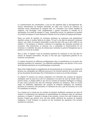 INTRODUCTION
La conteneurisation des marchandises a joué un rôle important dans le développement des
réseaux internationaux de transport intermodal. En effet, avec l’arrivée du conteneur, un
important réseau international de transport basé sur l’utilisation d’un format standard de
cargaison s’est développé. Cette standardisation a permis d’accélérer le transfert de la
marchandise d’un mode de transport à l’autre. Aujourd’hui encore, les opérations de transfert
d’un mode de transport à l’autre demeurent l’élément clé d’un système de transport performant.
Parmi ces points de transfert, les terminaux portuaires de conteneurs sont généralement
identifiés comme le maillon faible de la chaîne. Tel qu’il a été déjà été démontré à plusieurs
reprises, une chaîne de transport intermodale ne peut être plus forte que le plus faible de ses
maillons. C’est pourquoi ce mémoire s’intéresse à la logistique des terminaux portuaires de
conteneurs. Plus précisément, ce mémoire vise à comprendre le fonctionnement de ces
terminaux et à identifier des pistes de solution pour surmonter le goulot d’étranglement qui se
produit à ce niveau de la chaîne.
Pour ce faire, le chapitre I situe les terminaux portuaires de conteneurs et leur rôle dans les
réseaux de transport intermodaux. De plus, le rôle ainsi que l’organisation générale de ces
terminaux sont présentés.
Le chapitre II présente les différentes problématiques liées à la planification et à la gestion des
terminaux portuaires de conteneurs. Les différentes problématiques sont décrites et une revue
de la littérature pertinente sur ces problématiques est présentée.
Dans le but d’approfondir la compréhension du fonctionnement de ces terminaux, le chapitre III
présente une cartographie des différents processus d’un terminal maritime de conteneurs, ainsi
qu’une description des principaux flux d’informations en amont et en aval des terminaux.
Le chapitre IV présente une analyse comparative de l’utilisation des systèmes de transport
intelligents entre les ports de la côte Est canadienne et les ports du reste du monde. Dans un
premier temps, ce chapitre défini ce que sont les systèmes de transport intelligents et explique
en quoi ceux-ci peuvent être utile aux terminaux portuaires de conteneurs. Dans un second
temps, les différentes applications des systèmes de transport intelligents aux terminaux
portuaires de conteneurs sont présentées et l’utilisation de ceux-ci par les terminaux de la côte
Est canadienne est analysée.
En se basant sur le constat que les systèmes de transport intelligents constituent une piste de
solution à l’amélioration des opérations de transbordement de conteneurs dans les terminaux
portuaires, le chapitre V présente le design d’une première version d’un outil d’analyse pour
mesurer l’impact que pourrait avoir une plus grande utilisation des systèmes de transport
intelligents. L’outil d’analyse en question est une simulation des opérations d’un terminal
maritime de conteneurs.
La logistique des terminaux portuaires de conteneurs
CIRRELT-2008-38 1
 