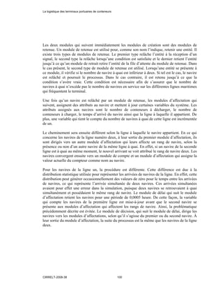 Les deux modules qui suivent immédiatement les modules de création sont des modules de
retenue. Un module de retenue est utilisé pour, comme son nom l’indique, retenir une entité. Il
existe trois types de modules de retenue. Le premier type relâche l’entité à la réception d’un
signal, le second type la relâche lorsqu’une condition est satisfaite et le dernier retient l’entité
jusqu’à ce qu’un module de retrait retire l’entité de la file d’attente du module de retenue. Dans
le cas présent, le second type de module de retenue est utilisé. Lorsqu’une entité se présente à
ce module, il vérifie si le nombre de navire à quai est inférieur à deux. Si tel est le cas, le navire
est relâché et poursuit le processus. Dans le cas contraire, il est retenu jusqu’à ce que la
condition s’avère vraie. Cette condition est nécessaire afin de s’assurer que le nombre de
navires à quai n’excède pas le nombre de navires en service sur les différentes lignes maritimes
qui fréquentent le terminal.
Une fois qu’un navire est relâché par un module de retenue, les modules d’affectation qui
suivent, assignent des attributs au navire et mettent à jour certaines variables du système. Les
attributs assignés aux navires sont le nombre de conteneurs à décharger, le nombre de
conteneurs à charger, le temps d’arrivé du navire ainsi que la ligne à laquelle il appartient. De
plus, une variable qui tient le compte du nombre de navires à quai de cette ligne est incrémentée
de un.
Le cheminement sera ensuite différent selon la ligne à laquelle le navire appartient. En ce qui
concerne les navires de la ligne numéro deux, à leur sortie du premier module d’affectation, ils
sont dirigés vers un autre module d’affectation qui leurs affecte un rang de navire, selon la
présence ou non d’un autre navire de la même ligne à quai. En effet, si un navire de la seconde
ligne est à quai au même moment, le nouvel arrivant se voit attribué le rang de navire deux. Les
navires convergent ensuite vers un module de compte et un module d’affectation qui assigne la
valeur actuelle du compteur comme nom au navire.
Pour les navires de la ligne un, la procédure est différente. Cette différence est due à la
distribution statistique utilisée pour représenter les arrivées de navires de la ligne. En effet, cette
distribution peut générer occasionnellement des valeurs de zéro pour le temps entre les arrivées
de navires, ce qui représente l’arrivée simultanée de deux navires. Ces arrivées simultanées
avaient pour effet une erreur dans la simulation, puisque deux navires se retrouvaient à quai
simultanément et possédaient le même rang de navire. Le module de délai qui suit le module
d’affectation retient les navires pour une période de 0,0005 heure. De cette façon, la variable
qui compte les navires de la première ligne est mise-à-jour avant que le second navire se
présente aux modules d’affectation qui affectent les rangs de navire. Ainsi, la problématique
précédemment décrite est évitée. Le module de décision, qui suit le module de délai, dirige les
navires vers les modules d’affectations, selon qu’il s’agisse du premier ou du second navire. À
leur sortie du module d’affectation, la suite du processus est la même que les navires de la ligne
deux.
La logistique des terminaux portuaires de conteneurs
CIRRELT-2008-38 100
 