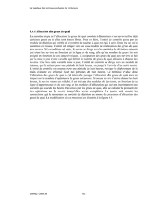 6.4.4 Allocation des grues de quai
La première étape de l’allocation de grues de quai consiste à déterminer si un navire utilise déjà
certaines grues ou si elles sont toutes libres. Pour ce faire, l’entité de contrôle passe par un
module de décision qui vérifie si le nombre de navires à quai est égal à zéro. Dans les cas où la
condition est fausse, l’entité est dirigée vers un sous-modèle de réallocation des grues de quai
aux navires. Si la condition est vraie, le navire se dirige vers les modules de décisions suivants
qui trient les navires en fonction de la ligne et du rang, afin qu’un nombre de grues lui soit
assigné en fonction de ces caractéristiques. L’assignation des grues de quai aux navires se fait
par la mise à jour d’une variable qui définit le nombre de grues de quai allouées à chacun des
navires. Une fois cette variable mise à jour, l’entité de contrôle se dirige vers un module de
retenue, qui la retient pour une période de huit heures, ou jusqu’à l’arrivée d’un autre navire.
L’entité de contrôle est retenue pour une période de huit heures, puisque le déploiement de la
main d’œuvre est effectué pour des périodes de huit heures. Le terminal évalue donc
l’allocation des grues de quai à cet intervalle puisque l’allocation des grues de quai aura un
impact sur le nombre d’opérateurs de grues nécessaire. Si aucun navire n’arrive durant les huit
heures, le navire retenu est relâché, il est trié par des modules de décisions, en fonction de sa
ligne d’appartenance et de son rang, et les modules d’affectation qui suivent incrémentent une
variable qui calcule les heures travaillées par les grues de quai, afin de calculer la productivité
des opérations sur le navire lorsqu’elles seront complétées. Le navire suit ensuite les
connections qui le retournent au module de décision en amont du processus d’allocation des
grues de quai. La modélisation de ce processus est illustrée à la figure 6.5.
La logistique des terminaux portuaires de conteneurs
CIRRELT-2008-38 103
 