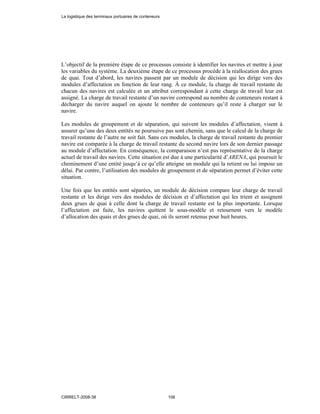 L’objectif de la première étape de ce processus consiste à identifier les navires et mettre à jour
les variables du système. La deuxième étape de ce processus procède à la réallocation des grues
de quai. Tout d’abord, les navires passent par un module de décision qui les dirige vers des
modules d’affectation en fonction de leur rang. À ce module, la charge de travail restante de
chacun des navires est calculée et un attribut correspondant à cette charge de travail leur est
assigné. La charge de travail restante d’un navire correspond au nombre de conteneurs restant à
décharger du navire auquel on ajoute le nombre de conteneurs qu’il reste à charger sur le
navire.
Les modules de groupement et de séparation, qui suivent les modules d’affectation, visent à
assurer qu’une des deux entités ne poursuive pas sont chemin, sans que le calcul de la charge de
travail restante de l’autre ne soit fait. Sans ces modules, la charge de travail restante du premier
navire est comparée à la charge de travail restante du second navire lors de son dernier passage
au module d’affectation. En conséquence, la comparaison n’est pas représentative de la charge
actuel de travail des navires. Cette situation est due à une particularité d’ARENA, qui poursuit le
cheminement d’une entité jusqu’à ce qu’elle atteigne un module qui la retient ou lui impose un
délai. Par contre, l’utilisation des modules de groupement et de séparation permet d’éviter cette
situation.
Une fois que les entités sont séparées, un module de décision compare leur charge de travail
restante et les dirige vers des modules de décision et d’affectation qui les trient et assignent
deux grues de quai à celle dont la charge de travail restante est la plus importante. Lorsque
l’affectation est faite, les navires quittent le sous-modèle et retournent vers le modèle
d’allocation des quais et des grues de quai, où ils seront retenus pour huit heures.
La logistique des terminaux portuaires de conteneurs
CIRRELT-2008-38 106
 