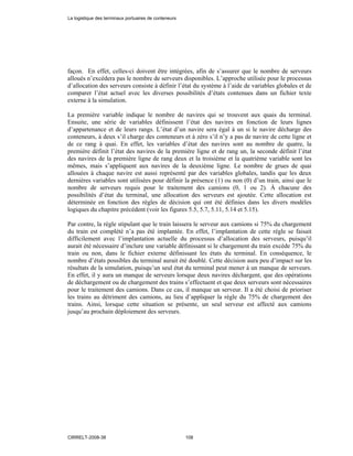 façon. En effet, celles-ci doivent être intégrées, afin de s’assurer que le nombre de serveurs
alloués n’excédera pas le nombre de serveurs disponibles. L’approche utilisée pour le processus
d’allocation des serveurs consiste à définir l’état du système à l’aide de variables globales et de
comparer l’état actuel avec les diverses possibilités d’états contenues dans un fichier texte
externe à la simulation.
La première variable indique le nombre de navires qui se trouvent aux quais du terminal.
Ensuite, une série de variables définissent l’état des navires en fonction de leurs lignes
d’appartenance et de leurs rangs. L’état d’un navire sera égal à un si le navire décharge des
conteneurs, à deux s’il charge des conteneurs et à zéro s’il n’y a pas de navire de cette ligne et
de ce rang à quai. En effet, les variables d’état des navires sont au nombre de quatre, la
première définit l’état des navires de la première ligne et de rang un, la seconde définit l’état
des navires de la première ligne de rang deux et la troisième et la quatrième variable sont les
mêmes, mais s’appliquent aux navires de la deuxième ligne. Le nombre de grues de quai
allouées à chaque navire est aussi représenté par des variables globales, tandis que les deux
dernières variables sont utilisées pour définir la présence (1) ou non (0) d’un train, ainsi que le
nombre de serveurs requis pour le traitement des camions (0, 1 ou 2). À chacune des
possibilités d’état du terminal, une allocation des serveurs est ajoutée. Cette allocation est
déterminée en fonction des règles de décision qui ont été définies dans les divers modèles
logiques du chapitre précédent (voir les figures 5.5, 5.7, 5.11, 5.14 et 5.15).
Par contre, la règle stipulant que le train laissera le serveur aux camions si 75% du chargement
du train est complété n’a pas été implantée. En effet, l’implantation de cette règle se faisait
difficilement avec l’implantation actuelle du processus d’allocation des serveurs, puisqu’il
aurait été nécessaire d’inclure une variable définissant si le chargement du train excède 75% du
train ou non, dans le fichier externe définissant les états du terminal. En conséquence, le
nombre d’états possibles du terminal aurait été doublé. Cette décision aura peu d’impact sur les
résultats de la simulation, puisqu’un seul état du terminal peut mener à un manque de serveurs.
En effet, il y aura un manque de serveurs lorsque deux navires déchargent, que des opérations
de déchargement ou de chargement des trains s’effectuent et que deux serveurs sont nécessaires
pour le traitement des camions. Dans ce cas, il manque un serveur. Il a été choisi de prioriser
les trains au détriment des camions, au lieu d’appliquer la règle du 75% de chargement des
trains. Ainsi, lorsque cette situation se présente, un seul serveur est affecté aux camions
jusqu’au prochain déploiement des serveurs.
La logistique des terminaux portuaires de conteneurs
CIRRELT-2008-38 108
 