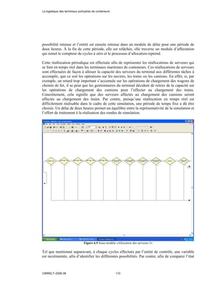 possibilité retenue et l’entité est ensuite retenue dans un module de délai pour une période de
deux heures. À la fin de cette période, elle est relâchée, elle traverse un module d’affectation
qui remet le compteur de cycles à zéro et le processus d’allocation reprend.
Cette réallocation périodique est effectuée afin de représenter les réallocations de serveurs qui
se font en temps réel dans les terminaux maritimes de conteneurs. Ces réallocations de serveurs
sont effectuées de façon à allouer la capacité des serveurs du terminal aux différentes tâches à
accomplir, que ce soit les opérations sur les navires, les trains ou les camions. En effet, si, par
exemple, un retard trop important s’accumule sur les opérations de chargement des wagons de
chemin de fer, il se peut que les gestionnaires du terminal décident de retirer de la capacité sur
les opérations de chargement des camions pour l’affecter au chargement des trains.
Concrètement, cela signifie que des serveurs affectés au chargement des camions seront
affectés au chargement des trains. Par contre, puisqu’une réallocation en temps réel est
difficilement réalisable dans le cadre de cette simulation, une période de temps fixe a dû être
choisie. Un délai de deux heures permet un équilibre entre la représentativité de la simulation et
l’effort de traitement à la réalisation des rondes de simulation.
Figure 6.9 Sous-modèle «Allocation des serveurs 2»
Tel que mentionné auparavant, à chaque cycles effectués par l’entité de contrôle, une variable
est incrémentée, afin d’identifier les différentes possibilités. Par contre, afin de comparer l’état
La logistique des terminaux portuaires de conteneurs
CIRRELT-2008-38 110
 