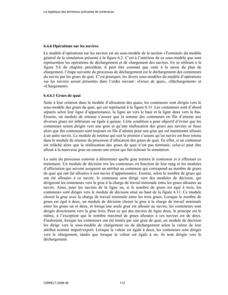 6.4.6 Opérations sur les navires
Le modèle d’opérations sur les navires est un sous-modèle de la section «Terminal» du modèle
général de la simulation présenté à la figure 6.2. C’est à l’intérieur de ce sous-modèle que sont
représentées les opérations de déchargement et de chargement des navires. En se référant à la
figure 5.6 du chapitre précédent, il peut être constaté que suite à la saisie du plan de
chargement, l’étape suivante du processus de déchargement est le déchargement des conteneurs
du navire par les grues de quai. C’est pourquoi, les divers sous-modèles du modèle d’opérations
sur les navires seront présentés dans l’ordre suivant : «Grues de quai», «Déchargement» et
«Chargement».
6.4.6.1 Grues de quai
Suite à leur création dans le modèle d’allocation des quais, les conteneurs sont dirigés vers le
sous-modèle des grues de quai, qui est représenté à la figure 6.11. Les conteneurs sont d’abord
séparés selon leur ligne d’appartenance, la ligne un vers le haut et la ligne deux vers le bas.
Ensuite, un module de retenue s’assure que la somme des conteneurs en file d’attente aux
diverses grues est inférieure ou égale à quinze. Cette condition a pour objectif d’éviter que les
conteneurs soient dirigés vers une grue et qu’une réallocation des grues aux navires se fasse
alors que des conteneurs sont toujours en file d’attente pour une grue qui est maintenant allouée
à un autre navire. Le module de retenue qui suit le premier s’assure qu’un navire est bien retenu
dans le module de retenue du processus d’allocation des grues de quai. En effet, si un conteneur
est relâché alors que la réallocation des grues de quai n’est pas terminée, celui-ci peut être
alloué à la mauvaise grue ou causer une erreur qui fait échouer la simulation.
La suite du processus consiste à déterminer quelle grue traitera le conteneur et à effectuer ce
traitement. Un module de décision trie les conteneurs en fonction de leur rang et les modules
d’affectation qui suivent assignent un attribut au conteneur qui correspond au nombre de grues
de quai qui ont été allouées à son navire d’appartenance. Ensuite, selon le nombre de grues qui
ont été allouées à ce navire, le conteneur sera dirigé vers des modules de décision, qui
dirigeront les conteneurs vers la grue à la charge de travail minimale entre les grues allouées au
navire. Ainsi, pour les navires de la ligne un, si le nombre de grues est égal à trois, les
conteneurs sont dirigés vers le module de décision situé au haut de la figure 6.11. Ce module
choisit la grue avec la charge de travail minimale entre les trois grues. Lorsque le nombre de
grues est égal à deux, un module de décision choisit la grue à la charge de travail minimale
entre les grues un et deux, et lorsqu’une seule grue est allouée au navire, les conteneurs sont
dirigés directement vers la grue trois. Pour ce qui des navires de ligne deux, le principe est le
même, à l’exception que le nombre maximal de grues allouées à ces navires est de deux.
Finalement, lorsque les conteneurs ont été traités par une grue de quai, un module de décision
les dirige vers le sous-modèle de chargement ou de déchargement selon la valeur de leur
attribut nommé import/export. Lorsque la valeur est égale à deux, les conteneurs sont dirigés
vers le chargement, tandis que lorsque la valeur est égale à un, ils sont dirigés vers le
déchargement.
La logistique des terminaux portuaires de conteneurs
CIRRELT-2008-38 112
 