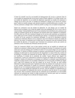 L’entité de contrôle issue du sous-modèle de déchargement des navires se présente dans le
sous-modèle de chargement des navires par le point d’entrée supérieur. Il se dirige ensuite vers
un module de séparation où un nombre de duplicatas équivalent au nombre de conteneurs à
charger sur le navire sera créé. Le nombre de conteneurs à charger sur le navire est «connu»
pour l’entité de contrôle, puisque cette dernière possède un attribut définissant ce nombre. Une
fois les conteneurs à charger créés, l’entité de contrôle se dirige vers un module de disposition.
Quant aux conteneurs issus du module de séparation, ils sont dirigés vers un module de
décision qui les dirigera vers le haut du modèle selon une probabilité de 55% et vers le bas le
reste du temps. Cette probabilité provient d’une estimation de la distribution des conteneurs par
modes de transport fournie par les dirigeants du terminal utilisé pour implanter la simulation.
En effet, selon eux 55% des conteneurs chargés sur les navires sont acheminés au terminal par
train, tandis que les 45% restants sont acheminés par camion. L’évaluation de la distribution est
la même en ce qui concerne les conteneurs déchargés. La suite de la description concerne
seulement le traitement effectué sur les conteneurs issus de la branche de droite du module de
décision. Par contre, le traitement sera le même pour les conteneurs issus de la branche du bas
du module de décision, à l’exception que l’inventaire de conteneurs arrivés par camion est
diminuer et non l’inventaire de conteneurs arrivées par train.
Ainsi les conteneurs dirigés vers le haut passent ensuite par un module de recherche qui
identifie un conteneur à exporter dans la zone de stockage du terminal. Ce conteneur est ensuite
retiré de la zone de stockage par le module de retrait et il est ensuite dirigé vers un module de
disposition. Ce dernier est détruit, puisque le conteneur ayant déclenché le retrait de la zone de
stockage est utilisé pour la suite du processus de chargement. La raison d’être de ce retrait est
de diminuer l’inventaire de conteneurs du terminal. Dans les cas où l’inventaire de conteneurs
est insuffisant, le résultat de la recherche du module l’ayant effectué sera négatif. En
conséquence, l’entité qui a déclenché la recherche ressortira du module par la branche du bas.
Lorsque le nombre de conteneurs en inventaire est suffisant, le conteneur ayant déclenché la
recherche se dirige ensuite vers un module d’affectation où on lui accorde un attribut qui stipule
qu’il s’agit d’un conteneur qui doit être chargé sur un navire. De plus, un autre attribut
détermine le temps nécessaire pour l’opération de retrait du conteneur de la pile par le serveur
et une variable, représentant le nombre de conteneurs acheminés au terminal par train, est
diminué de un. Les conteneurs quittent ensuite le sous-modèle de chargement des navires et se
dirigent vers le sous-modèle qui représente les serveurs. Afin de simplifier la compréhension, la
suite du sous-modèle de chargement des navires sera décrite avant de décrire le sous-modèle
des serveurs. Pour le moment, retenons que les conteneurs qui se présentent à ce sous-modèle
subissent un traitement qui simule le temps nécessaire aux serveurs pour saisir un conteneur
dans la cour et le charger sur un véhicule de transport interne.
La logistique des terminaux portuaires de conteneurs
CIRRELT-2008-38 115
 