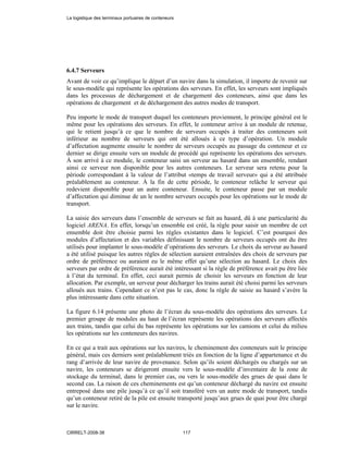 6.4.7 Serveurs
Avant de voir ce qu’implique le départ d’un navire dans la simulation, il importe de revenir sur
le sous-modèle qui représente les opérations des serveurs. En effet, les serveurs sont impliqués
dans les processus de déchargement et de chargement des conteneurs, ainsi que dans les
opérations de chargement et de déchargement des autres modes de transport.
Peu importe le mode de transport duquel les conteneurs proviennent, le principe général est le
même pour les opérations des serveurs. En effet, le conteneur arrive à un module de retenue,
qui le retient jusqu’à ce que le nombre de serveurs occupés à traiter des conteneurs soit
inférieur au nombre de serveurs qui ont été alloués à ce type d’opération. Un module
d’affectation augmente ensuite le nombre de serveurs occupés au passage du conteneur et ce
dernier se dirige ensuite vers un module de procédé qui représente les opérations des serveurs.
À son arrivé à ce module, le conteneur saisi un serveur au hasard dans un ensemble, rendant
ainsi ce serveur non disponible pour les autres conteneurs. Le serveur sera retenu pour la
période correspondant à la valeur de l’attribut «temps de travail serveur» qui a été attribuée
préalablement au conteneur. À la fin de cette période, le conteneur relâche le serveur qui
redevient disponible pour un autre conteneur. Ensuite, le conteneur passe par un module
d’affectation qui diminue de un le nombre serveurs occupés pour les opérations sur le mode de
transport.
La saisie des serveurs dans l’ensemble de serveurs se fait au hasard, dû à une particularité du
logiciel ARENA. En effet, lorsqu’un ensemble est créé, la règle pour saisir un membre de cet
ensemble doit être choisie parmi les règles existantes dans le logiciel. C’est pourquoi des
modules d’affectation et des variables définissant le nombre de serveurs occupés ont du être
utilisés pour implanter le sous-modèle d’opérations des serveurs. Le choix du serveur au hasard
a été utilisé puisque les autres règles de sélection auraient entraînées des choix de serveurs par
ordre de préférence ou auraient eu le même effet qu’une sélection au hasard. Le choix des
serveurs par ordre de préférence aurait été intéressant si la règle de préférence avait pu être liée
à l’état du terminal. En effet, ceci aurait permis de choisir les serveurs en fonction de leur
allocation. Par exemple, un serveur pour décharger les trains aurait été choisi parmi les serveurs
alloués aux trains. Cependant ce n’est pas le cas, donc la règle de saisie au hasard s’avère la
plus intéressante dans cette situation.
La figure 6.14 présente une photo de l’écran du sous-modèle des opérations des serveurs. Le
premier groupe de modules au haut de l’écran représente les opérations des serveurs affectés
aux trains, tandis que celui du bas représente les opérations sur les camions et celui du milieu
les opérations sur les conteneurs des navires.
En ce qui a trait aux opérations sur les navires, le cheminement des conteneurs suit le principe
général, mais ces derniers sont préalablement triés en fonction de la ligne d’appartenance et du
rang d’arrivée de leur navire de provenance. Selon qu’ils soient déchargés ou chargés sur un
navire, les conteneurs se dirigeront ensuite vers le sous-modèle d’inventaire de la zone de
stockage du terminal, dans le premier cas, ou vers le sous-modèle des grues de quai dans le
second cas. La raison de ces cheminements est qu’un conteneur déchargé du navire est ensuite
entreposé dans une pile jusqu’à ce qu’il soit transféré vers un autre mode de transport, tandis
qu’un conteneur retiré de la pile est ensuite transporté jusqu’aux grues de quai pour être chargé
sur le navire.
La logistique des terminaux portuaires de conteneurs
CIRRELT-2008-38 117
 