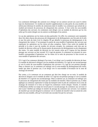 Les conteneurs déchargés des camions ou à charger sur un camion suivent eux aussi le même
type de cheminement. Un module de transfert supplémentaire à cette partie du sous-modèle est
utilisé pour diminuer le nombre de connexions dans le modèle. Les conteneurs qui sortent de ce
module proviennent du processus de chargement des camions. À leur sortie du sous-modèle
d’opérations des serveurs, les conteneurs sont dirigés vers un module de décision qui les trie
selon qu’ils soient chargés sur un camion ou déchargés d’un camion.
Le cas des opérations sur les trains est plus particulier. En effet, les conteneurs sont manipulés
deux fois dans chacun des processus de chargement et de déchargement, une fois près de la pile
et une fois près du train (voir le chapitre III qui détaille le processus de déchargement et de
chargement des trains). C’est pourquoi la partie du sous-modèle d’opérations des serveurs qui
représente les opérations sur les trains est plus complexe. Suite à leur sortie du module de
procédé et la mise à jour du nombre de serveurs occupés, les conteneurs sont triés par un
module de décision selon qu’ils fassent partie du processus de déchargement ou de chargement
des trains. Un autre module de décision les trie ensuite selon qu’il s’agisse de leur premier
passage aux serveurs ou leur second. S’il s’agit du premier, le conteneur est retourné au sous-
modèle correspondant d’opérations sur les trains où la suite du processus le fera revenir au
sous-modèle d’opération des serveurs.
S’il s’agit d’un conteneur déchargé d’un train, il est dirigé vers le module de décision du haut.
Ce module de décision le dirigera vers les modules de transfert s’il s’agit de son second passage
et vers la sortie du sous-modèle d’opérations des serveurs s’il s’agit de son premier passage.
Dans ce dernier cas, le conteneur est redirigé vers le sous-modèle de déchargement des trains,
tandis que dans le premier cas, il est dirigé vers le sous-modèle d’inventaire de la zone de
stockage du terminal.
Par contre, si le conteneur est un conteneur qui doit être chargé sur un train, le module de
décision le dirigera vers le module de délai s’il s’agit de son premier passage et vers le module
de transfert s’il s’agit de son second passage. Dans ce dernier cas, le conteneur est redirigé vers
le processus de chargement des trains par les modules de transfert. Dans le premier cas, le délai
appliqué au conteneur représente le temps de transport entre la pile de conteneurs de la zone de
stockage du terminal et le train sur lequel les conteneurs seront chargés. Ensuite, le module
d’affectation attribut un temps de travail pour le second passage du conteneur aux serveurs et
met à jour l’attribut qui indique le numéro de passage du conteneur aux serveurs. Les modules
de transfert qui suivent dirigent le conteneur vers le module de transfert situé en amont de cette
partie du sous-modèle, afin qu’il soit traité une seconde fois par les serveurs.
La logistique des terminaux portuaires de conteneurs
CIRRELT-2008-38 118
 