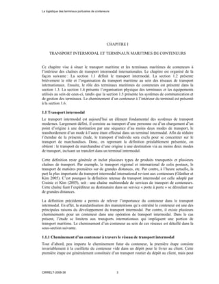 CHAPITRE I
TRANSPORT INTERMODAL ET TERMINAUX MARITIMES DE CONTENEURS
Ce chapitre vise à situer le transport maritime et les terminaux maritimes de conteneurs à
l’intérieur des chaînes de transport intermodal internationales. Le chapitre est organisé de la
façon suivante : La section 1.1 définit le transport intermodal. La section 1.2 présente
brièvement le rôle et l’organisation du transport maritime au sein des réseaux de transport
internationaux. Ensuite, le rôle des terminaux maritimes de conteneurs est présenté dans la
section 1.3. La section 1.4 présente l’organisation physique des terminaux et les équipements
utilisés au sein de ceux-ci, tandis que la section 1.5 présente les systèmes de communication et
de gestion des terminaux. Le cheminement d’un conteneur à l’intérieur du terminal est présenté
à la section 1.6.
1.1 Transport intermodal
Le transport intermodal est aujourd’hui un élément fondamental des systèmes de transport
modernes. Largement défini, il consiste au transport d’une personne ou d’un chargement d’un
point d’origine à une destination par une séquence d’au moins deux modes de transport, le
transbordement d’un mode à l’autre étant effectué dans un terminal intermodal. Afin de réduire
l’étendue de la présente étude, le transport d’individu sera exclu pour se concentrer sur le
transport de marchandises. Donc, en reprenant la définition préalablement présentée, on
obtient : le transport de marchandise d’une origine à une destination via au moins deux modes
de transport, incluant un transfert dans un terminal intermodal.
Cette définition reste générale et inclut plusieurs types de produits transportés et plusieurs
chaînes de transport. Par exemple, le transport régional et international de colis postaux, le
transport de matières premières sur de grandes distances, etc. Par contre, à l’heure actuelle, la
part la plus importante du transport intermodal international revient aux conteneurs (Günther et
Kim 2005). C’est pourquoi la définition retenue du transport intermodal est celle adopté par
Crainic et Kim (2005), soit : une chaîne multimodale de services de transport de conteneurs.
Cette chaîne liant l’expéditeur au destinataire dans un service « porte à porte » se déroulant sur
de grandes distances.
La définition précédente a permis de relever l’importance du conteneur dans le transport
intermodal. En effet, la standardisation des manutentions qu’a entraîné le conteneur est une des
principales raisons du développement du transport intermodal. Par contre, il existe plusieurs
cheminements pour un conteneur dans une opération de transport intermodal. Dans le cas
présent, l’étude se limitera aux transports internationaux qui impliquent une portion de
transport maritime. Le cheminement d’un conteneur au sein de ces réseaux est détaillé dans la
sous-section suivante.
1.1.1 Cheminement d’un conteneur à travers le réseau de transport intermodal
Tout d’abord, peu importe le cheminement futur du conteneur, la première étape consiste
invariablement à la cueillette du conteneur vide dans un dépôt pour le livrer au client. Cette
première étape est généralement constituée d’un transport routier du dépôt au client, mais peut
La logistique des terminaux portuaires de conteneurs
CIRRELT-2008-38 3
 