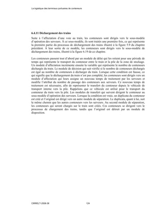 6.4.11 Déchargement des trains
Suite à l’affectation d’une voie au train, les conteneurs sont dirigés vers le sous-modèle
d’opération des serveurs. À ce sous-modèle, ils sont traités une première fois, ce qui représente
la première partie du processus de déchargement des trains illustré à la figure 5.9 du chapitre
précédent. À leur sortie de ce modèle, les conteneurs sont dirigés vers le sous-modèle de
déchargement des trains, illustré à la figure 6.19 de ce chapitre.
Les conteneurs passent tout d’abord par un module de délai qui les retient pour une période de
temps qui représente le transport du conteneur entre le train et la pile de la zone de stockage.
Un module d’affectation incrémente ensuite la variable qui représente le nombre de conteneurs
déchargés du train. Le module de décision qui suit vérifie si le nombre de conteneurs déchargés
est égal au nombre de conteneurs à décharger du train. Lorsque cette condition est fausse, ce
qui signifie que le déchargement du train n’est pas complété, les conteneurs sont dirigés vers un
module d’affectation qui leurs assigne un nouveau temps de traitement par les serveurs et
modifie l’attribut du nombre de passage des conteneurs aux serveurs. Ce nouveau temps de
traitement est nécessaire, afin de représenter le transfert du conteneur depuis le véhicule de
transport interne vers la pile. Rappelons que ce véhicule est utilisé pour le transport du
conteneur du train vers la pile. Les modules de transfert qui suivent dirigent le conteneur au
sous-modèle d’opération des serveurs. Lorsque la condition est vraie, un duplicata du conteneur
est créé et l’original est dirigé vers un autre module de séparation. Le duplicata, quant à lui, suit
le même chemin que les autres conteneurs vers les serveurs. Au second module de séparation,
les conteneurs qui seront chargés sur le train sont créés. Ces conteneurs se dirigent vers le
processus de chargement des trains, tandis que l’original est détruit par un module de
disposition.
La logistique des terminaux portuaires de conteneurs
CIRRELT-2008-38 124
 