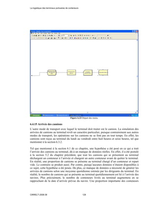 Figure 6.22 Départ des trains.
6.4.15 Arrivée des camions
L’autre mode de transport avec lequel le terminal doit traiter est le camion. La simulation des
arrivées de camions au terminal revêt un caractère particulier, puisque contrairement aux autres
modes de transport, les opérations sur les camions ne se font pas en tout temps. En effet, les
camions sont reçus au terminal du lundi au vendredi entre huit heures et seize heures, tel que
mentionné à la section 6.3.2.
Tel que mentionné à la section 6.1 de ce chapitre, une hypothèse a été posé en ce qui a trait
l’arrivée des camions au terminal, dû à un manque de données réelles. En effet, il a été postulé
à la section 5.2 du chapitre précédent, que tout les camions qui se présentent au terminal
déchargent un conteneur à l’arrivée et chargent un autre conteneur avant de quitter le terminal.
En réalité, une proportion de camions se présente au terminal chargé d’un conteneur et repart
vide. Le contraire se produit aussi. Par contre, puisqu’aucunes données n’étaient disponibles à
ce sujet, cette hypothèse a été posée. De plus, ce manque de données a nécessité de générer les
arrivées de camions selon une moyenne quotidienne estimée par les dirigeants du terminal. En
réalité, le nombre de camions qui se présente au terminal quotidiennement est lié à l’arrivée des
navires. Plus précisément, le nombre de conteneurs livrés au terminal augmentera en se
rapprochant de la date d’arrivée prévue du navire. Une proportion importante des conteneurs
La logistique des terminaux portuaires de conteneurs
CIRRELT-2008-38 128
 