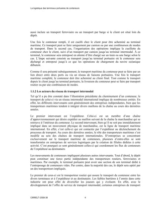 aussi inclure un transport ferroviaire ou un transport par barge si le client est situé loin du
dépôt.
Une fois le conteneur rempli, il est cueilli chez le client pour être acheminé au terminal
maritime. Ce transport peut se faire uniquement par camion ou par une combinaison de modes
de transport. Dans le second cas, l’organisation des opérations implique la cueillette du
conteneur chez le client, suivi d’un transport par camion jusqu’au terminal intermodal. À ce
terminal, le conteneur sera entreposé en attente d’être chargé sur un train ou une barge selon le
cas. L’étape suivante consiste au transport jusqu’au terminal portuaire où le conteneur sera
déchargé et entreposé jusqu’à ce que les opérations de chargement du navire océanique
débutent.
Comme il sera présenté subséquemment, le transport maritime du conteneur peut se faire par un
lien direct entre deux ports ou via un réseau de liaisons portuaires. Une fois le transport
maritime complété, le conteneur doit être acheminé au client final. Tout comme le transport
depuis le client jusqu’au terminal portuaire, la livraison du conteneur peut se faire par transport
routier ou par une combinaison de modes.
1.1.2 Les acteurs du réseau de transport intermodal
Tel qu’il a pu être constaté dans l’illustration précédente du cheminement d’un conteneur, le
transport de celui-ci via un réseau intermodal international implique de nombreuses entités. En
effet, les différents intervenants sont généralement des entreprises indépendantes, bien que les
transporteurs maritimes tendent à intégrer divers maillons de la chaîne au cours des dernières
années.
Le premier intervenant est l’expéditeur. Celui-ci est un membre d’une chaîne
d’approvisionnement qui désire expédier au maillon suivant de la chaîne la marchandise qui se
retrouve à l’intérieur du conteneur. Le second intervenant, bien qu’il ne soit pas immédiatement
impliqué dans un mouvement physique de marchandise, est la ligne de transport maritime
international. En effet, c’est celle-ci qui est contactée par l’expéditeur au déclenchement du
processus de transport. Au cours des dernières années, le rôle des transporteurs maritimes s’est
modifié au sein des chaînes de transport internationales. D’entreprises se concentrant
exclusivement sur le transport maritime de conteneurs, plusieurs d’entre-elles se sont
transformées en entreprises de services logistiques par la création de filiales dédiées à cette
activité. C’est pourquoi ce sont généralement celles-ci qui coordonnent les flux de conteneurs
de l’expéditeur au destinataire.
Les mouvements de conteneurs impliquent plusieurs autres intervenants. Tout d’abord, le dépôt
peut constituer une tierce partie indépendante des transporteurs routiers, ferroviaires et
maritimes. Par exemple, le terminal portuaire peut avoir une section de son terminal dédié à
l’entreposage de conteneurs vides. Par contre, dans la majorité des cas, le dépôt sera opéré par
un des transporteurs impliqués.
Le premier de ceux-ci est le transporteur routier qui assure le transport du conteneur entre les
divers terminaux et à l’expéditeur et au destinataire. Les faibles barrières à l’entrée dans cette
industrie ont pour effet de diversifier les joueurs qui y évoluent. En effet, avec le
développement de l’offre de service de transport intermodal, certaines entreprises de transport
La logistique des terminaux portuaires de conteneurs
CIRRELT-2008-38 4
 