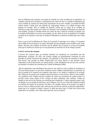 Pour la définition des journées, une entité de contrôle est créée au début de la simulation. La
variable «journée de la semaine» a initialement une valeur de zéro. Le module d’affectation qui
suit le module de création est utilisé pour incrémenter de un cette variable. Un module de délai
retient ensuite l’entité pour une période de vingt-quatre heures et la relâche lorsque cette
période est écoulée. Puis, le module de décision vérifie que la valeur de la variable est
inférieure à sept, dans lequel cas l’entité est retournée vers le module d’affectation en amont du
sous-modèle. Lorsque la variable atteint une valeur de sept, l’entité de contrôle est dirigée vers
le module d’affectation en aval du sous-modèle, où une valeur de zéro est attribuée à la variable
«journée de la semaine» avant que le module d’affectation en amont la modifie pour une valeur
de un.
Pour ce qui est de la définition de l’heure de la journée, le principe est le même, à l’exception
que le délai est de une heure et la valeur maximale que peut atteindre cette variable est de vingt-
quatre. De plus, des modules d’écriture ont été ajoutés afin d’inscrire le niveau d’inventaire
ainsi que le nombre de camion qui se sont présentés au terminal à la fin de chaque journée.
6.4.15.2 Arrivée des camions
L’arrivée des camions dans un terminal maritime de conteneurs est caractérisée par des
phénomènes cycliques. En effet, une journée typique est généralement constituée de trois
périodes de pointe d’arrivées des camions. Une première à l’ouverture du terminal le matin à
huit heures, une seconde en début d’après-midi vers treize heures et une dernière moins
importante en fin d’après-midi vers quinze heures. Cette distribution des arrivées des camions
au terminal a d’ailleurs été confirmée par l’étude de Bebenek (2006).
Afin de représenter cette distribution des arrivées, une entité est crée en début de simulation et
elle sera retenue jusqu’à ce que deux conditions soient validées simultanément. La première est
que la journée de la semaine soit comprise entre deux et six (lundi et vendredi) et la seconde,
que l’heure de la journée soit comprise entre huit heures et seize heures. Dans le sous-modèle,
ces conditions sont vérifiées par des modules de retenu qui retiennent les entités jusqu’à ce
qu’elles soient vraies (figure 6.24). Lorsque les deux conditions sont vérifiées, l’entité est
séparée et une arrivée de camions est constituée par le duplicata. L’entité originale, quant à elle,
est dirigée vers un module de décisions, qui la dirigera vers l’un ou l’autre des modules de délai
en fonction de l’heure de la journée. En effet, si la variable «heure de la journée» est égale à
huit ou treize, le délai sera plus court, afin que les arrivées de camions soient plus rapprochées,
tandis que si la variable est égale à quinze, le délai sera plus long. Ce délai sera encore plus
important si la variable a une valeur autre que huit, treize ou quinze.
La logistique des terminaux portuaires de conteneurs
CIRRELT-2008-38 130
 