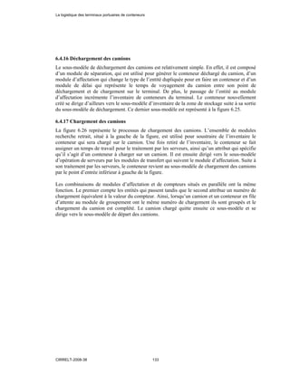 6.4.16 Déchargement des camions
Le sous-modèle de déchargement des camions est relativement simple. En effet, il est composé
d’un module de séparation, qui est utilisé pour générer le conteneur déchargé du camion, d’un
module d’affectation qui change le type de l’entité dupliquée pour en faire un conteneur et d’un
module de délai qui représente le temps de voyagement du camion entre son point de
déchargement et de chargement sur le terminal. De plus, le passage de l’entité au module
d’affectation incrémente l’inventaire de conteneurs du terminal. Le conteneur nouvellement
créé se dirige d’ailleurs vers le sous-modèle d’inventaire de la zone de stockage suite à sa sortie
du sous-modèle de déchargement. Ce dernier sous-modèle est représenté à la figure 6.25.
6.4.17 Chargement des camions
La figure 6.26 représente le processus de chargement des camions. L’ensemble de modules
recherche retrait, situé à la gauche de la figure, est utilisé pour soustraire de l’inventaire le
conteneur qui sera chargé sur le camion. Une fois retiré de l’inventaire, le conteneur se fait
assigner un temps de travail pour le traitement par les serveurs, ainsi qu’un attribut qui spécifie
qu’il s’agit d’un conteneur à charger sur un camion. Il est ensuite dirigé vers le sous-modèle
d’opération de serveurs par les modules de transfert qui suivent le module d’affectation. Suite à
son traitement par les serveurs, le conteneur revient au sous-modèle de chargement des camions
par le point d’entrée inférieur à gauche de la figure.
Les combinaisons de modules d’affectation et de compteurs situés en parallèle ont la même
fonction. Le premier compte les entités qui passent tandis que le second attribue un numéro de
chargement équivalent à la valeur du compteur. Ainsi, lorsqu’un camion et un conteneur en file
d’attente au module de groupement ont le même numéro de chargement ils sont groupés et le
chargement du camion est complété. Le camion chargé quitte ensuite ce sous-modèle et se
dirige vers le sous-modèle de départ des camions.
La logistique des terminaux portuaires de conteneurs
CIRRELT-2008-38 133
 