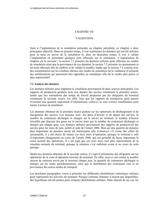 CHAPITRE VII
VALIDATION
Suite à l’implantation de la simulation présentée au chapitre précédent, ce chapitre a deux
principaux objectifs. Dans un premier temps, il vise à présenter les données qui ont été utilisées
pour la mise en œuvre de la simulation et, dans un deuxième temps, il vise à valider
l’implantation en présentant quelques tests effectués sur le simulateur. L’organisation du
chapitre est la suivante : la section 7.1 présente les données utilisées pour effectuer les rondes
de simulation ainsi que la provenance de ces données, la section 7.2 présente les ajustements et
les tests effectués afin de calibrer et de valider le modèle, tandis que la section 7.3 conclue avec
des commentaires sur les résultats obtenus des rondes de simulation de la validation et présente
des améliorations qui pourraient être apportées au simulateur afin de le rendre plus précis et
plus représentatif.
7.1 Analyse des données
Les données utilisées pour implanter la simulation proviennent de deux sources principales. Les
rapports de production produits suite aux départs des navires constituent la première source,
tandis que des estimations des temps de travail proposées par les dirigeants du terminal
constituent la seconde source. En effet, bien que les rapports de production aient permis
d’extraire une quantité importante d’informations, celles-ci se sont avérées insuffisantes pour
mener à termes la simulation.
Les données obtenues de la première source portent sur les opérations de déchargement et de
chargement des navires. Ces données sont : les dates d’arrivée et de départ des navires, le
nombre de conteneurs déchargés et chargés sur le navire au terminal, le nombre d’heures
travaillés par chacune des grues sur le navire ainsi que le nombre de conteneurs déchargés et
chargés par chaque grue. Les données utilisées proviennent des rapports de productivité des
navires pour les mois de juin, juillet et août de l’année 2006. Bien qu’une quantité de données
plus importante de données aurait été intéressante afin d’observer s’il existe des effets de
saisonnalité, il a été choisi de retenir ces trois mois d’opération, puisque le terminal a subi
d’importants changements au cours de l’année 2006, qui ont perturbé de façon importante le
cours normal des opérations. Il a été jugé que ces trois mois sont plus représentatifs de la
situation normale du terminal, puisque la situation s’est stabilisée avant et au cours de cette
période.
Quant aux données obtenues de la seconde source, il s’agit d’estimations des dirigeants sur les
opérations de la zone d’opération terrestre du terminal. En effet, ceux-ci ont estimé le nombre
moyen de camions servis par le terminal chaque jour, la quantité de conteneurs déchargés et
chargés sur les trains quotidiennement, ainsi que la distribution des conteneurs vers et en
provenance des autres modes de transport.
Les prochains paragraphes visent à présenter les différentes distributions statistiques utilisées
pour représenter les activités du terminal. Puisque certaines données n’étaient pas disponibles,
des hypothèses ont été posées pour certaines distributions utilisées. Dans chacun de ces cas, les
La logistique des terminaux portuaires de conteneurs
CIRRELT-2008-38 137
 