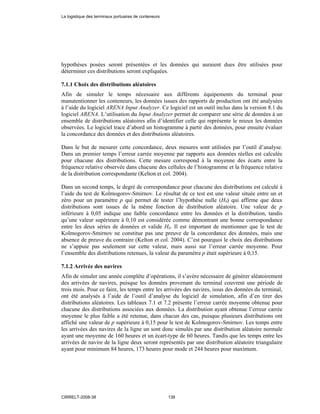 hypothèses posées seront présentées et les données qui auraient dues être utilisées pour
déterminer ces distributions seront expliquées.
7.1.1 Choix des distributions aléatoires
Afin de simuler le temps nécessaire aux différents équipements du terminal pour
manutentionner les conteneurs, les données issues des rapports de production ont été analysées
à l’aide du logiciel ARENA Input Analyzer. Ce logiciel est un outil inclus dans la version 8.1 du
logiciel ARENA. L’utilisation du Input Analyzer permet de comparer une série de données à un
ensemble de distributions aléatoires afin d’identifier celle qui représente le mieux les données
observées. Le logiciel trace d’abord un histogramme à partir des données, pour ensuite évaluer
la concordance des données et des distributions aléatoires.
Dans le but de mesurer cette concordance, deux mesures sont utilisées par l’outil d’analyse.
Dans un premier temps l’erreur carrée moyenne par rapports aux données réelles est calculée
pour chacune des distributions. Cette mesure correspond à la moyenne des écarts entre la
fréquence relative observée dans chacune des cellules de l’histogramme et la fréquence relative
de la distribution correspondante (Kelton et col. 2004).
Dans un second temps, le degré de correspondance pour chacune des distributions est calculé à
l’aide du test de Kolmogorov-Smirnov. Le résultat de ce test est une valeur située entre un et
zéro pour un paramètre p qui permet de tester l’hypothèse nulle (H0) qui affirme que deux
distributions sont issues de la même fonction de distribution aléatoire. Une valeur de p
inférieure à 0,05 indique une faible concordance entre les données et la distribution, tandis
qu’une valeur supérieure à 0,10 est considérée comme démontrant une bonne correspondance
entre les deux séries de données et valide H0. Il est important de mentionner que le test de
Kolmogorov-Smirnov ne constitue pas une preuve de la concordance des données, mais une
absence de preuve du contraire (Kelton et col. 2004). C’est pourquoi le choix des distributions
ne s’appuie pas seulement sur cette valeur, mais aussi sur l’erreur carrée moyenne. Pour
l’ensemble des distributions retenues, la valeur du paramètre p était supérieure à 0,15.
7.1.2 Arrivée des navires
Afin de simuler une année complète d’opérations, il s’avère nécessaire de générer aléatoirement
des arrivées de navires, puisque les données provenant du terminal couvrent une période de
trois mois. Pour ce faire, les temps entre les arrivées des navires, issus des données du terminal,
ont été analysés à l’aide de l’outil d’analyse du logiciel de simulation, afin d’en tirer des
distributions aléatoires. Les tableaux 7.1 et 7.2 présente l’erreur carrée moyenne obtenue pour
chacune des distributions associées aux données. La distribution ayant obtenue l’erreur carrée
moyenne le plus faible a été retenue, dans chacun des cas, puisque plusieurs distributions ont
affiché une valeur de p supérieure à 0,15 pour le test de Kolmogorov-Smirnov. Les temps entre
les arrivées des navires de la ligne un sont donc simulés par une distribution aléatoire normale
ayant une moyenne de 160 heures et un écart-type de 60 heures. Tandis que les temps entre les
arrivées de navire de la ligne deux seront représentés par une distribution aléatoire triangulaire
ayant pour minimum 84 heures, 173 heures pour mode et 244 heures pour maximum.
La logistique des terminaux portuaires de conteneurs
CIRRELT-2008-38 138
 