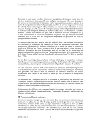 ferroviaire en sont venues à réaliser elles-mêmes les opérations de transport routier entre les
clients et les terminaux ferroviaires. De plus, les lignes maritimes ont-elles aussi développées
des services de transport routier. L’intégration par les lignes maritimes des autres activités de la
chaîne de transport intermodal a d’ailleurs mené à des offres de services intégrés où l’ensemble
des activités étaient réalisées par la même entreprise (Au Canada, c’était notamment le cas du
Canadien Pacifique, avant la scission de l’entreprise en cinq entités indépendantes). Par contre,
il existe aussi des entreprises de transport routier indépendantes. Encore une fois, les faibles
barrières à l’entrée de l’industrie ont pour effet de diversifier les types d’entreprises qui y
existent. Effectivement, il existe des transporteurs de grande taille qui possèdent une flotte
imposante, mais il existe aussi des transporteurs indépendants qui possèdent une flotte de
quelques camions seulement.
Les transporteurs ferroviaires peuvent aussi être impliqués dans l’acheminement du conteneur
de l’expéditeur au destinataire. En Amérique du Nord, les transporteurs ferroviaires sont
généralement indépendants des différents intervenants de la chaîne. Par contre, la situation est
grandement différente en Europe, où des services de navettes (shuttle), entre les ports et
différentes destinations au cœur du continent, sont mis en place par des consortiums de
transporteurs maritimes et parfois même par l’administration portuaire (c’est notamment le cas
de la liaison Betuwe qui lie le port de Rotterdam à l’Allemagne (Arjen Van Klink et Van Den
Berg 1998)).
Au lieu d’un transport par train, une barge peut être utilisée pour le transport du conteneur.
Cette forme de transport est très peu utilisée en Amérique du Nord, mais elle est beaucoup plus
utilisée en Europe. Ces entreprises sont généralement indépendantes des autres de la chaîne.
Un autre intervenant important de la chaîne de transport intermodal est le terminal portuaire.
C’est à ce terminal que sont consolidés les conteneurs qui nécessitent un transport maritime en
eaux profondes. On retrouve chez les opérateurs de terminaux portuaires des acteurs
indépendants, tout comme on en retrouve d’autres qui sont la propriété de transporteurs
maritimes.
Le destinataire est l’entreprise qui reçoit le conteneur de marchandises en provenance de
l’expéditeur. Plusieurs autres tierces parties peuvent intervenir dans la chaîne de transport, mais
celles-ci ne sont pas impliquées physiquement dans les mouvements du conteneur, comme les
douanes et autres organismes gouvernementaux.
Maintenant que les différents intervenants de la chaîne de transport intermodal sont connus, la
prochaine section présente plus particulièrement l’organisation du transport maritime dans les
échanges internationaux.
1.2 Transport maritime de conteneurs
Le transport maritime occupe une place importante dans les mouvements internationaux de
conteneurs. En effet, plus de 60% du cargo général transporté par navire est aujourd’hui
conteneurisé, certaines routes entre les pays industrialisés atteignant un taux de 100%
(Steenken et col. 2004). De plus, cette conteneurisation s’est effectuée rapidement, le premier
service régulier remontant seulement à 1961 (Steenken et col. 2004). De nos jours, le trafic
international de conteneurs est estimé à environ 300 millions de conteneurs EVP (Équivalent
La logistique des terminaux portuaires de conteneurs
CIRRELT-2008-38 5
 
