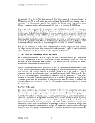 être estimé à 150 au lieu de 300. Donc, puisque le délai doit permettre la génération d’un tiers de
150 camions, soit 50, le mode utilisé représente une heure divisée en 50 intervalles de temps. Le
maximum et le minimum proviennent d’une variation de plus ou moins cinq camions durant
l’heure, ce qui donne un intervalle maximal de 0,022 heure et un minimum de 0,018 heure.
Pour ce qui est des autres périodes de la journée, il a été choisi de répartir les 50 arrivées restantes
de la façon suivante : 20 pour la période de pointe de quinze heures et 30 pour le restant de la
journée. Ainsi, la distribution utilisée pour la période pointe de quinze heures est triangulaire et
possède les paramètres suivants : 0,050 heure pour le mode (une heure/20 arrivées), 0,040 heure
pour le minimum (une heure/25 arrivées) et 0,067 pour le maximum (une heure/15 arrivées). Les
paramètres de la distribution aléatoire triangulaire pour représenter le temps entre les arrivées pour
le restant de la journée sont : 0,200 heure pour le mode (six heures/30 arrivées), 0,180 heure pour le
minimum (six heures/35 arrivées) et 0,240 heure pour le maximum (six heures/25 arrivées).
Bien que ces estimations se basent sur un nombre moyen de camions par jour, les effets aléatoires
des temps inter arrivées auront pour effet de faire varier ce nombre. De plus, la répartition estimée
de ces arrivées provient des discussions avec les dirigeants des terminaux.
7.1.8.1 Arrivées des camions avec horaire des navires
En se rapportant à la section 6.4.15 du chapitre précédent, il peut être constaté que l’implantation
effectuée du processus d’arrivée des camions s’est faite sous certaines hypothèses. Par contre, une
alternative à cette implantation a été proposée. Cette sous-section vise à présenter les données
nécessaires à l’implantation de cette alternative.
Plusieurs données sont nécessaires pour lier les arrivées de camions aux arrivées de navires. Tout
d’abord, des relevés du nombre quotidien de camions qui se présentent au terminal sont nécessaires
pour déterminer les variations du trafic au terminal. Ensuite, le navire sur lequel sera chargé le
conteneur transporté et/ou le navire duquel provient le conteneur cueilli. Finalement, les dates
d’arrivées prévues des navires au terminal sont nécessaires pour lier ces données. À partir de ces
données, la proportion de conteneurs qui arrivent au terminal en fonction de la date d’arrivée
prévue du navire, ainsi que les variations de cette proportion, peut être estimée et appliquée à la
simulation. Les mêmes estimations peuvent être effectuées pour les conteneurs cueillis au terminal
par les camions.
7.1.9 Arrivée des trains
Les lignes maritimes qui fréquentent le terminal de la côte Est canadienne utilisé pour
l’implantation de la simulation sont servies par un des deux transporteurs ferroviaires majeurs
canadiens. Afin de modéliser les arrivées de trains au terminal, il a été choisi d’utiliser une
distribution triangulaire ayant un mode de 24 heures, un minimum de 22 heures et un maximum de
26 heures. La distribution triangulaire a été choisie puisqu’aucunes données n’étaient disponibles
sur les arrivées et départs de trains. Le mode de 24 heures provient du fait que le transporteur
ferroviaire achemine un train par jour au port. Par contre, l’heure d’arrivée des wagons sur le
terminal est soumise à des variations ce qui ne permet pas d’utiliser un horaire fixe. Puisque selon
les dirigeants du terminal ces variations ne sont pas très importantes, un écart de deux heures par
rapport au mode a été appliqué pour le minimum et le maximum. Ces variations proviennent du fait
La logistique des terminaux portuaires de conteneurs
CIRRELT-2008-38 146
 