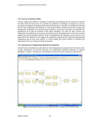 7.2.1 Test sur les données réelles
Afin de valider et de calibrer le simulateur, les premiers tests effectués ont été exécutés en utilisant
les dates d’arrivée des navires et le nombre de conteneurs à décharger et charger sur ceux-ci,
provenant des rapports de production des navires fournis par le terminal. Ces données proviennent
de trois mois d’opérations du terminal. Il a été choisi d’utiliser seulement trois mois, puisque des
changements importants au niveau des lignes maritimes servies par le terminal ont nécessités des
ajustements de la part du terminal et des lignes maritimes. En effet, les deux services qui
fréquentent le terminal sont de nouveaux services qui ont été développés deux et trois mois avant la
période couvrant les données utilisées. Ainsi, les distributions de conteneurs sur les navires et les
temps de travail obtenus sur ces rapports de production montraient des variations beaucoup plus
importantes que les trois mois utilisés. Il a donc semblé plus juste d’utiliser ces données qui
représentent mieux la situation normale du terminal.
7.2.2 Ajustements à l’implantation générale du simulateur
Afin de tester le simulateur avec des arrivées et des chargements de conteneurs sur les navires réels,
certains ajustements ont dû être effectués sur l’implantation générale présentée au chapitre
précédent. La figure 7.1 présente le sous-modèle d’arrivée des navires incluant ces ajustements.
Figure 7.1 Sous-modèle d’arrivée des navires ajusté pour tester le simulateur avec les données réelles.
La logistique des terminaux portuaires de conteneurs
CIRRELT-2008-38 148
 