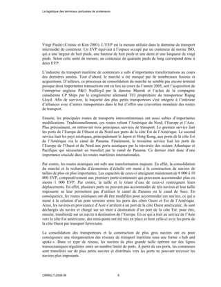 Vingt Pieds) (Crainic et Kim 2005). L’EVP est la mesure utilisée dans le domaine du transport
intermodal de conteneur. Un EVP équivaut à l’espace occupé par un conteneur de norme ISO,
qui a une largeur de huit pieds, une hauteur de huit pieds et une demi et une longueur de vingt
pieds. Selon cette unité de mesure, un conteneur de quarante pieds de long correspond donc à
deux EVP.
L’industrie du transport maritime de conteneurs a subi d’importantes transformations au cours
des dernières années. Tout d’abord, le marché a été marqué par de nombreuses fusions et
acquisitions. D’ailleurs, ce processus de consolidation du marché ne semble pas encore terminé
puisque deux importantes transactions ont eu lieu au cours de l’année 2005, soit l’acquisition de
l’entreprise anglaise P&O Nedlloyd par la danoise Maersk et l’achat de la compagnie
canadienne CP Ships par le conglomérat allemand TUI propriétaire du transporteur Hapag
Lloyd. Afin de survivre, la majorité des plus petits transporteurs s'est intégrée à l’intérieur
d’alliances avec d’autres transporteurs dans le but d’offrir une couverture mondiale des routes
de transport.
Ensuite, les principales routes de transports intercontinentaux ont aussi subies d’importantes
modifications. Traditionnellement, ces routes relient l’Amérique du Nord, l’Europe et l’Asie.
Plus précisément, on retrouvait trois principaux services de transport. Le premier service liait
les ports de l’Europe de l’Ouest et du Nord aux ports de la côte Est de l’Amérique. Le second
service liait les pays asiatiques, principalement le Japon et Hong Kong, aux ports de la côte Est
de l’Amérique via le canal de Panama. Finalement, le troisième service liait les ports de
l’Europe de l’Ouest et du Nord aux ports asiatiques par la traversée des océans Atlantique et
Pacifique qui nécessitait un transfert par le canal de Panama. Ce dernier était donc d’une
importance cruciale dans les routes maritimes internationales.
Par contre, les routes asiatiques ont subi une transformation majeure. En effet, la consolidation
du marché et la recherche d’économies d’échelle ont mené à la construction de navires de
tailles de plus en plus importantes. Les capacités de ceux-ci atteignent maintenant de 8 000 à 10
000 EVP, comparativement aux premiers porte-conteneurs qui pouvaient accommoder plus ou
moins 1 000 EVP. Par contre, la taille et le tirant d’eau de ceux-ci restreignent leurs
déplacements. En effet, plusieurs ports ne peuvent pas accommoder de tels navires et leur taille
imposante ne leur permettent pas d’utiliser le canal de Panama ou le canal de Suez. En
conséquence, les routes asiatiques ont dû être modifiées pour accommoder ces navires, ce qui a
mené à la création d’un pont terrestre entre les ports des côtes Ouest et Est de l’Amérique.
Ainsi, les navires en provenance d’Asie s’arrêtent à un port de la côte Ouest américaine, ils sont
déchargés du navire et chargé sur un train à destination d’un port de la côte Est, pour être,
ensuite, transbordé sur un navire à destination de l’Europe. En ce qui a trait au service de l’Asie
vers la côte Est américaine, des mini-ponts ont été mis en place et lient celle-ci avec les ports de
la côte Ouest par transport ferroviaire.
La consolidation des transporteurs et la construction de plus gros navires ont eu pour
conséquence une réorganisation des réseaux de transport maritime sous une forme « hub and
spoke ». Dans ce type de réseau, les navires de plus grande taille opèrent sur des lignes
transocéaniques régulières entre un nombre limité de ports. À partir de ces ports, les conteneurs
sont transférés sur de plus petits navires et distribués vers les ports ne pouvant recevoir les
navires plus imposants.
La logistique des terminaux portuaires de conteneurs
CIRRELT-2008-38 6
 
