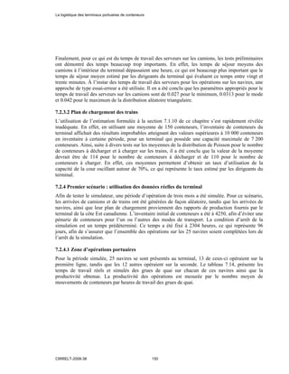 Finalement, pour ce qui est du temps de travail des serveurs sur les camions, les tests préliminaires
ont démontré des temps beaucoup trop importants. En effet, les temps de séjour moyens des
camions à l’intérieur du terminal dépassaient une heure, ce qui est beaucoup plus important que le
temps de séjour moyen estimé par les dirigeants du terminal qui évaluent ce temps entre vingt et
trente minutes. À l’instar des temps de travail des serveurs pour les opérations sur les navires, une
approche de type essai-erreur a été utilisée. Il en a été conclu que les paramètres appropriés pour le
temps de travail des serveurs sur les camions sont de 0.027 pour le minimum, 0.0313 pour le mode
et 0.042 pour le maximum de la distribution aléatoire triangulaire.
7.2.3.2 Plan de chargement des trains
L’utilisation de l’estimation formulée à la section 7.1.10 de ce chapitre s’est rapidement révélée
inadéquate. En effet, en utilisant une moyenne de 150 conteneurs, l’inventaire de conteneurs du
terminal affichait des résultats improbables atteignant des valeurs supérieures à 10 000 conteneurs
en inventaire à certaine période, pour un terminal qui possède une capacité maximale de 7 200
conteneurs. Ainsi, suite à divers tests sur les moyennes de la distribution de Poisson pour le nombre
de conteneurs à décharger et à charger sur les trains, il a été conclu que la valeur de la moyenne
devrait être de 114 pour le nombre de conteneurs à décharger et de 110 pour le nombre de
conteneurs à charger. En effet, ces moyennes permettent d’obtenir un taux d’utilisation de la
capacité de la cour oscillant autour de 70%, ce qui représente le taux estimé par les dirigeants du
terminal.
7.2.4 Premier scénario : utilisation des données réelles du terminal
Afin de tester le simulateur, une période d’opération de trois mois a été simulée. Pour ce scénario,
les arrivées de camions et de trains ont été générées de façon aléatoire, tandis que les arrivées de
navires, ainsi que leur plan de chargement proviennent des rapports de production fournis par le
terminal de la côte Est canadienne. L’inventaire initial de conteneurs a été à 4250, afin d’éviter une
pénurie de conteneurs pour l’un ou l’autres des modes de transport. La condition d’arrêt de la
simulation est un temps prédéterminé. Ce temps a été fixé à 2304 heures, ce qui représente 96
jours, afin de s’assurer que l’ensemble des opérations sur les 25 navires soient complétées lors de
l’arrêt de la simulation.
7.2.4.1 Zone d’opérations portuaires
Pour la période simulée, 25 navires se sont présentés au terminal, 13 de ceux-ci opéraient sur la
première ligne, tandis que les 12 autres opéraient sur la seconde. Le tableau 7.14, présente les
temps de travail réels et simulés des grues de quai sur chacun de ces navires ainsi que la
productivité obtenue. La productivité des opérations est mesurée par le nombre moyen de
mouvements de conteneurs par heures de travail des grues de quai.
La logistique des terminaux portuaires de conteneurs
CIRRELT-2008-38 150
 