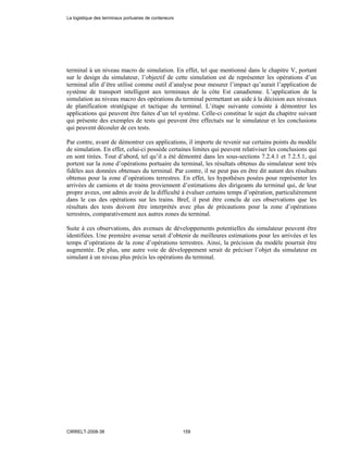 terminal à un niveau macro de simulation. En effet, tel que mentionné dans le chapitre V, portant
sur le design du simulateur, l’objectif de cette simulation est de représenter les opérations d’un
terminal afin d’être utilisé comme outil d’analyse pour mesurer l’impact qu’aurait l’application de
système de transport intelligent aux terminaux de la côte Est canadienne. L’application de la
simulation au niveau macro des opérations du terminal permettant un aide à la décision aux niveaux
de planification stratégique et tactique du terminal. L’étape suivante consiste à démontrer les
applications qui peuvent être faites d’un tel système. Celle-ci constitue le sujet du chapitre suivant
qui présente des exemples de tests qui peuvent être effectués sur le simulateur et les conclusions
qui peuvent découler de ces tests.
Par contre, avant de démontrer ces applications, il importe de revenir sur certains points du modèle
de simulation. En effet, celui-ci possède certaines limites qui peuvent relativiser les conclusions qui
en sont tirées. Tout d’abord, tel qu’il a été démontré dans les sous-sections 7.2.4.1 et 7.2.5.1, qui
portent sur la zone d’opérations portuaire du terminal, les résultats obtenus du simulateur sont très
fidèles aux données obtenues du terminal. Par contre, il ne peut pas en être dit autant des résultats
obtenus pour la zone d’opérations terrestres. En effet, les hypothèses posées pour représenter les
arrivées de camions et de trains proviennent d’estimations des dirigeants du terminal qui, de leur
propre aveux, ont admis avoir de la difficulté à évaluer certains temps d’opération, particulièrement
dans le cas des opérations sur les trains. Bref, il peut être conclu de ces observations que les
résultats des tests doivent être interprétés avec plus de précautions pour la zone d’opérations
terrestres, comparativement aux autres zones du terminal.
Suite à ces observations, des avenues de développements potentielles du simulateur peuvent être
identifiées. Une première avenue serait d’obtenir de meilleures estimations pour les arrivées et les
temps d’opérations de la zone d’opérations terrestres. Ainsi, la précision du modèle pourrait être
augmentée. De plus, une autre voie de développement serait de préciser l’objet du simulateur en
simulant à un niveau plus précis les opérations du terminal.
La logistique des terminaux portuaires de conteneurs
CIRRELT-2008-38 159
 
