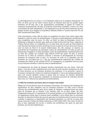 Le développement de ces réseaux a eu d’importants impacts sur le transport international. En
effet, les ports qui ont été choisi comme points de transfert (hub) par les grandes lignes
maritimes ont dû faire face à des augmentations considérables et rapides du volume de
conteneurs manutentionnés. De plus, la recherche d’économies d’échelles a mené à une forte
concentration du trafic international. C’est notamment le cas de Côte Ouest américaine où trois
groupes de ports (Los Angeles et Long Beach, Oakland, Seattle et Tacoma) reçoivent 95% du
trafic international (Slack 2001).
Cette concentration a pour effet de mettre en compétition les ports d’une même région pour
atteindre le statut de centre de transbordement. L’Europe est particulièrement caractérisée par
cette compétition entre les ports. En effet, au Nord, les ports de Rotterdam, Anvers et
Hambourg se disputent le premier rang, tandis qu’au Sud, les ports de Giao Tauro, Algésiras et
Valence font de même. La compétition est à ce point forte, que les ports du Nord tentent de
voler des parts de marché aux ports du Sud par la mise en place de services ferroviaires directs,
entre les ports du Nord et le marché méditerranéen. Du côté asiatique, la situation est
caractérisée par l’importance des principaux centres de transbordement. En effet, les ports de
Hong Kong et Singapour, les deux principaux centres de transbordement, manutentionnent tous
les deux des volumes qui excédent vingt millions d’EVP par année. De plus, la récente
ouverture de la Chine au commerce extérieur a nécessité le développement de nouveaux
terminaux de conteneurs dans ce pays. La croissance du trafic est si importante que des
terminaux qui n’existaient pas il y a dix ans manutentionnent aujourd’hui des volumes de
conteneurs qui frôlent les dix millions d’EVP. En conséquence, la compétition entre les ports
est très forte pour atteindre le statut de centre de transbordement.
La réorganisation du réseau de transport maritime international sous une forme « hub and
spoke », ainsi que la forte compétition qui existe entre les ports ont pour conséquence de créer
de fortes pressions sur les terminaux portuaires de conteneurs. À ces pressions, s’ajoute la
croissance constante des volumes de conteneurs transportés. C’est ce qui explique pourquoi les
ports sont souvent identifiés comme le goulot dans les réseaux de transport intermodal
internationaux. Afin de demeurer compétitifs, les terminaux portuaires de conteneurs doivent
donc miser sur l’efficacité des opérations de transbordement.
1.3 Rôle des terminaux portuaires dans le transport intermodal
Malgré qu’il existe plusieurs types de terminaux intermodaux, les terminaux qui impliquent les
manutentions les plus complexes sont les terminaux portuaires. En effet, ceux-ci doivent
effectuer des transbordements entre divers modes de transport, comparativement aux autres
types de terminaux qui se limitent à une interface entre un ou deux modes. De plus,
l’équipement nécessaire à l’exploitation d’un terminal portuaire est très dispendieux. Bien que
les équipements utilisés dans le terminal soient semblables à ceux utilisés dans les terminaux
terrestres, la nécessité d’utiliser des grues de quais pour les transferts entre les navires et le quai
contribue à augmenter la capitalisation des terminaux portuaires. Le coût de ces grues était
estimé à environ 8 millions de dollars américains en 2001 (Slack 2001). Par contre, la taille de
plus en plus importante des navires a entraîné une prolifération des grues de type post-
panamax, qui sont plus dispendieuses.
La logistique des terminaux portuaires de conteneurs
CIRRELT-2008-38 7
 