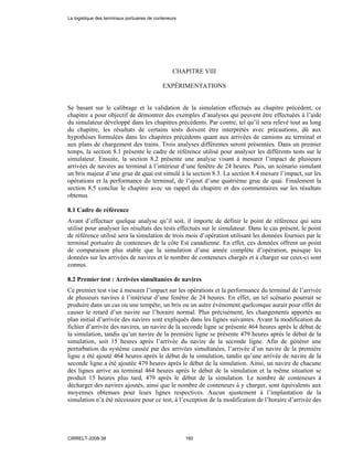CHAPITRE VIII
EXPÉRIMENTATIONS
Se basant sur le calibrage et la validation de la simulation effectués au chapitre précédent, ce
chapitre a pour objectif de démontrer des exemples d’analyses qui peuvent être effectuées à l’aide
du simulateur développé dans les chapitres précédents. Par contre, tel qu’il sera relevé tout au long
du chapitre, les résultats de certains tests doivent être interprétés avec précautions, dû aux
hypothèses formulées dans les chapitres précédents quant aux arrivées de camions au terminal et
aux plans de chargement des trains. Trois analyses différentes seront présentées. Dans un premier
temps, la section 8.1 présente le cadre de référence utilisé pour analyser les différents tests sur le
simulateur. Ensuite, la section 8.2 présente une analyse visant à mesurer l’impact de plusieurs
arrivées de navires au terminal à l’intérieur d’une fenêtre de 24 heures. Puis, un scénario simulant
un bris majeur d’une grue de quai est simulé à la section 8.3. La section 8.4 mesure l’impact, sur les
opérations et la performance du terminal, de l’ajout d’une quatrième grue de quai. Finalement la
section 8.5 conclue le chapitre avec un rappel du chapitre et des commentaires sur les résultats
obtenus.
8.1 Cadre de référence
Avant d’effectuer quelque analyse qu’il soit, il importe de définir le point de référence qui sera
utilisé pour analyser les résultats des tests effectués sur le simulateur. Dans le cas présent, le point
de référence utilisé sera la simulation de trois mois d’opération utilisant les données fournies par le
terminal portuaire de conteneurs de la côte Est canadienne. En effet, ces données offrent un point
de comparaison plus stable que la simulation d’une année complète d’opération, puisque les
données sur les arrivées de navires et le nombre de conteneurs chargés et à charger sur ceux-ci sont
connus.
8.2 Premier test : Arrivées simultanées de navires
Ce premier test vise à mesurer l’impact sur les opérations et la performance du terminal de l’arrivée
de plusieurs navires à l’intérieur d’une fenêtre de 24 heures. En effet, un tel scénario pourrait se
produire dans un cas ou une tempête, un bris ou un autre événement quelconque aurait pour effet de
causer le retard d’un navire sur l’horaire normal. Plus précisément, les changements apportés au
plan initial d’arrivée des navires sont expliqués dans les lignes suivantes. Avant la modification du
fichier d’arrivée des navires, un navire de la seconde ligne se présente 464 heures après le début de
la simulation, tandis qu’un navire de la première ligne se présente 479 heures après le début de la
simulation, soit 15 heures après l’arrivée du navire de la seconde ligne. Afin de générer une
perturbation du système causée par des arrivées simultanées, l’arrivée d’un navire de la première
ligne a été ajouté 464 heures après le début de la simulation, tandis qu’une arrivée de navire de la
seconde ligne a été ajoutée 479 heures après le début de la simulation. Ainsi, un navire de chacune
des lignes arrive au terminal 464 heures après le début de la simulation et la même situation se
produit 15 heures plus tard, 479 après le début de la simulation. Le nombre de conteneurs à
décharger des navires ajoutés, ainsi que le nombre de conteneurs à y charger, sont équivalents aux
moyennes obtenues pour leurs lignes respectives. Aucun ajustement à l’implantation de la
simulation n’a été nécessaire pour ce test, à l’exception de la modification de l’horaire d’arrivée des
La logistique des terminaux portuaires de conteneurs
CIRRELT-2008-38 160
 