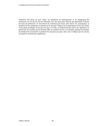 productive des grues de quai. Donc, les opérations de déchargement et de chargement des
conteneurs sur ces navires ont été effectuées avec des grues plus récentes qui permettent d’obtenir
des taux de production, en mouvement de conteneurs par heure, plus élevés. En conséquence, la
productivité des opérations ne permet pas de mesurer l’impact sur la performance livrée aux clients
d’une panne prolongée d’une grue de quai. En effet, la productivité plus élevé des opérations ne
permet pas de conclure que le terminal offre un meilleur service à sa clientèle, puisque les données
de productivité concernent la productivité moyenne par grue, donc rien n’indique que les navires
ont quitté le terminal plus rapidement.
La logistique des terminaux portuaires de conteneurs
CIRRELT-2008-38 169
 