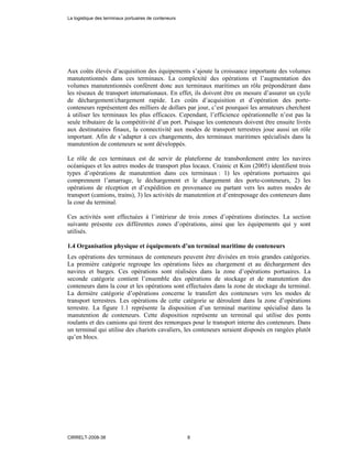 Aux coûts élevés d’acquisition des équipements s’ajoute la croissance importante des volumes
manutentionnés dans ces terminaux. La complexité des opérations et l’augmentation des
volumes manutentionnés confèrent donc aux terminaux maritimes un rôle prépondérant dans
les réseaux de transport internationaux. En effet, ils doivent être en mesure d’assurer un cycle
de déchargement/chargement rapide. Les coûts d’acquisition et d’opération des porte-
conteneurs représentent des milliers de dollars par jour, c’est pourquoi les armateurs cherchent
à utiliser les terminaux les plus efficaces. Cependant, l’efficience opérationnelle n’est pas la
seule tributaire de la compétitivité d’un port. Puisque les conteneurs doivent être ensuite livrés
aux destinataires finaux, la connectivité aux modes de transport terrestres joue aussi un rôle
important. Afin de s’adapter à ces changements, des terminaux maritimes spécialisés dans la
manutention de conteneurs se sont développés.
Le rôle de ces terminaux est de servir de plateforme de transbordement entre les navires
océaniques et les autres modes de transport plus locaux. Crainic et Kim (2005) identifient trois
types d’opérations de manutention dans ces terminaux : 1) les opérations portuaires qui
comprennent l’amarrage, le déchargement et le chargement des porte-conteneurs, 2) les
opérations de réception et d’expédition en provenance ou partant vers les autres modes de
transport (camions, trains), 3) les activités de manutention et d’entreposage des conteneurs dans
la cour du terminal.
Ces activités sont effectuées à l’intérieur de trois zones d’opérations distinctes. La section
suivante présente ces différentes zones d’opérations, ainsi que les équipements qui y sont
utilisés.
1.4 Organisation physique et équipements d’un terminal maritime de conteneurs
Les opérations des terminaux de conteneurs peuvent être divisées en trois grandes catégories.
La première catégorie regroupe les opérations liées au chargement et au déchargement des
navires et barges. Ces opérations sont réalisées dans la zone d’opérations portuaires. La
seconde catégorie contient l’ensemble des opérations de stockage et de manutention des
conteneurs dans la cour et les opérations sont effectuées dans la zone de stockage du terminal.
La dernière catégorie d’opérations concerne le transfert des conteneurs vers les modes de
transport terrestres. Les opérations de cette catégorie se déroulent dans la zone d’opérations
terrestre. La figure 1.1 représente la disposition d’un terminal maritime spécialisé dans la
manutention de conteneurs. Cette disposition représente un terminal qui utilise des ponts
roulants et des camions qui tirent des remorques pour le transport interne des conteneurs. Dans
un terminal qui utilise des chariots cavaliers, les conteneurs seraient disposés en rangées plutôt
qu’en blocs.
La logistique des terminaux portuaires de conteneurs
CIRRELT-2008-38 8
 
