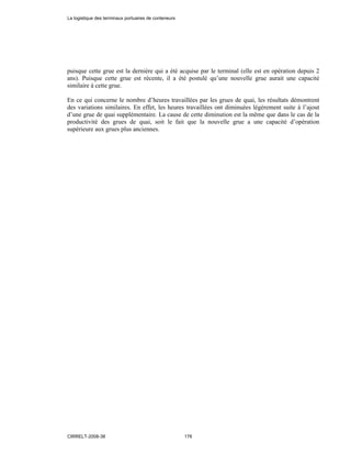 puisque cette grue est la dernière qui a été acquise par le terminal (elle est en opération depuis 2
ans). Puisque cette grue est récente, il a été postulé qu’une nouvelle grue aurait une capacité
similaire à cette grue.
En ce qui concerne le nombre d’heures travaillées par les grues de quai, les résultats démontrent
des variations similaires. En effet, les heures travaillées ont diminuées légèrement suite à l’ajout
d’une grue de quai supplémentaire. La cause de cette diminution est la même que dans le cas de la
productivité des grues de quai, soit le fait que la nouvelle grue a une capacité d’opération
supérieure aux grues plus anciennes.
La logistique des terminaux portuaires de conteneurs
CIRRELT-2008-38 176
 